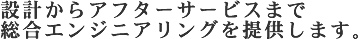 設計からアフターサービスまで総合エンジニアリングを提供します。