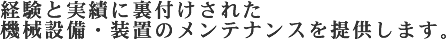 経験と実績に裏付けされた機械設備・装置のメンテナンスを提供します。